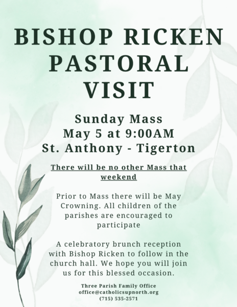 Bishop Ricken Pastoral Visit Sunday May 5 at St. Anthony Tigerton 9 AM Mass (no other weekend Masses that weekend) May Crowning prior to Mass invite all children of the three parishes to parti